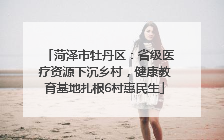 菏泽市牡丹区：省级医疗资源下沉乡村，健康教育基地扎根6村惠民生