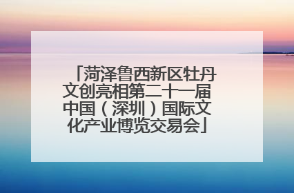 菏泽鲁西新区牡丹文创亮相第二十一届中国（深圳）国际文化产业博览交易会