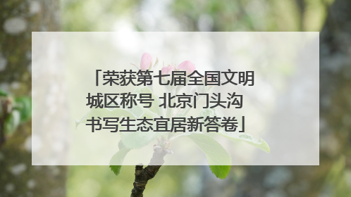 荣获第七届全国文明城区称号 北京门头沟书写生态宜居新答卷