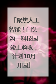 聚焦人工智能！门头沟一科技园竣工验收，计划10月开园