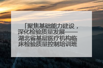 聚焦基础能力建设，深化检验质量发展——湖北省基层医疗机构临床检验质量控制培训班（孝感站）成功举办