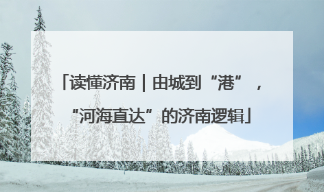 读懂济南｜由城到“港”，“河海直达”的济南逻辑