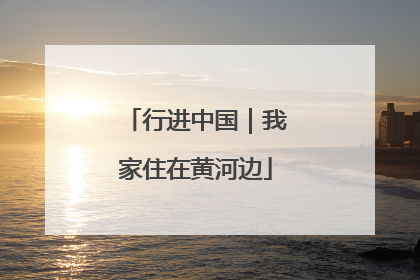 行进中国｜我家住在黄河边
