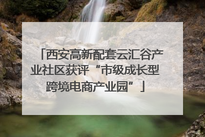 西安高新配套云汇谷产业社区获评“市级成长型跨境电商产业园”