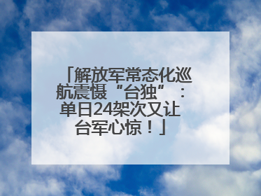 解放军常态化巡航震慑“台独”：单日24架次又让台军心惊！