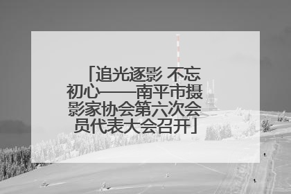 追光逐影 不忘初心——南平市摄影家协会第六次会员代表大会召开