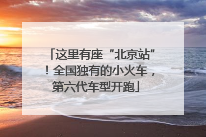 这里有座“北京站”！全国独有的小火车，第六代车型开跑