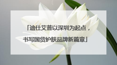 迪仕艾普以深圳为起点，书写国货护肤品牌新篇章