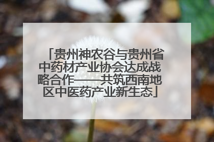 贵州神农谷与贵州省中药材产业协会达成战略合作——共筑西南地区中医药产业新生态