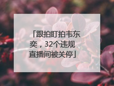 跟拍盯拍韦东奕，32个违规直播间被关停