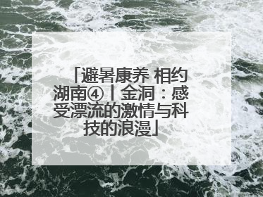 避暑康养 相约湖南④丨金洞：感受漂流的激情与科技的浪漫