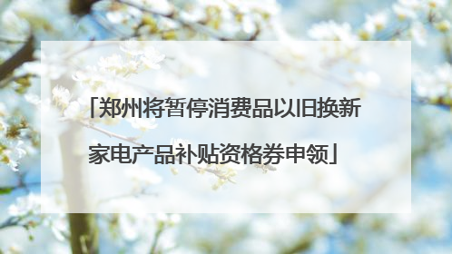 郑州将暂停消费品以旧换新家电产品补贴资格券申领
