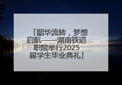 韶华流转，梦想启航——湖南铁道职院举行2025届学生毕业典礼