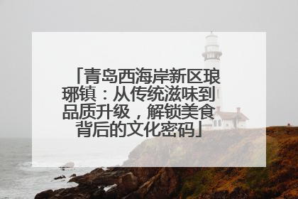青岛西海岸新区琅琊镇：从传统滋味到品质升级，解锁美食背后的文化密码