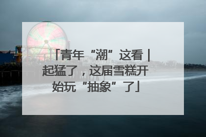 青年“潮”这看｜起猛了，这届雪糕开始玩“抽象”了