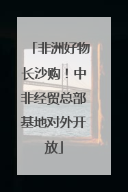 非洲好物长沙购！中非经贸总部基地对外开放
