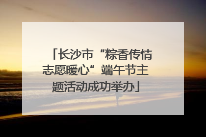 长沙市“粽香传情志愿暖心”端午节主题活动成功举办