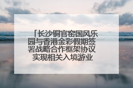 长沙铜官窑国风乐园与香港金彩假期签署战略合作框架协议 实现相关入境游业务增收超亿元