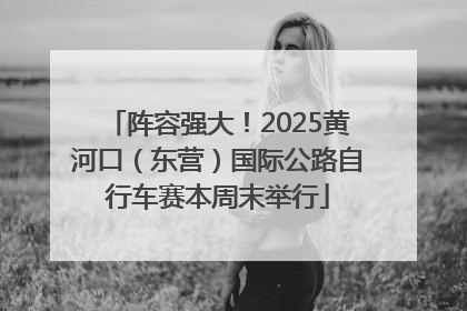 阵容强大！2025黄河口（东营）国际公路自行车赛本周末举行