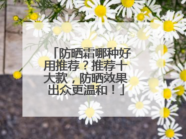 防晒霜哪种好用推荐？推荐十大款，防晒效果出众更温和！