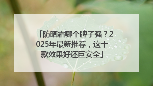 防晒霜哪个牌子强？2025年最新推荐，这十款效果好还巨安全