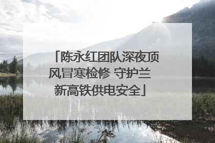 陈永红团队深夜顶风冒寒检修 守护兰新高铁供电安全