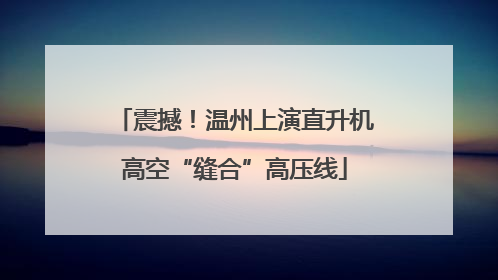 震撼！温州上演直升机高空“缝合”高压线