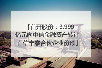 首开股份：3.999亿元向中信金融资产转让首信丰泰合伙企业份额