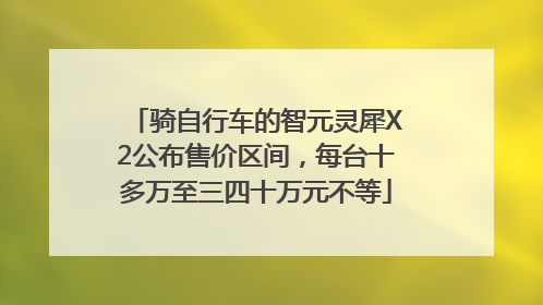 骑自行车的智元灵犀X2公布售价区间，每台十多万至三四十万元不等