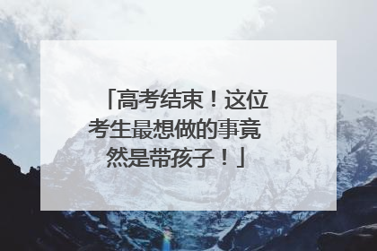 高考结束！这位考生最想做的事竟然是带孩子！