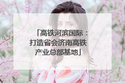 高铁河滨国际：打造省会济南高铁产业总部基地