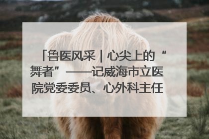 鲁医风采｜心尖上的“舞者”——记威海市立医院党委委员、心外科主任、主任医师景昊