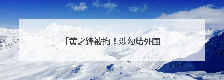 黄之锋被拘！涉勾结外国势力危害国安及洗黑钱