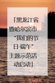 黑龙江省暨哈尔滨市“我们的节日·端午”主题示范活动启动