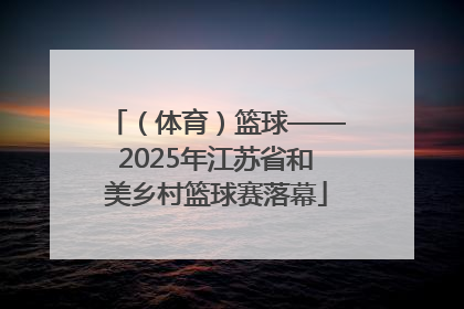 （体育）篮球——2025年江苏省和美乡村篮球赛落幕