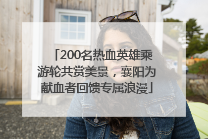 200名热血英雄乘游轮共赏美景，襄阳为献血者回馈专属浪漫