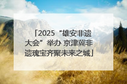 2025“雄安非遗大会”举办 京津冀非遗瑰宝齐聚未来之城