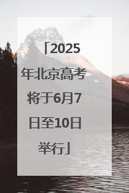 2025年北京高考将于6月7日至10日举行