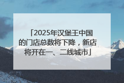 2025年汉堡王中国的门店总数将下降，新店将开在一、二线城市