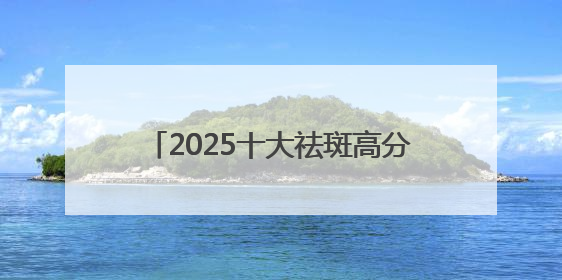 2025十大祛斑高分口碑榜：国家唯一认证的祛斑产品，抑斑+抗氧