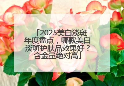 2025美白淡斑年度盘点，哪款美白淡斑护肤品效果好？含金量绝对高