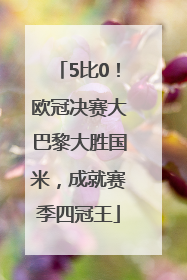 5比0！欧冠决赛大巴黎大胜国米，成就赛季四冠王