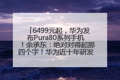 6499元起，华为发布Pura80系列手机！余承东：绝对对得起那四个字！华为近十年研发投入12490亿元